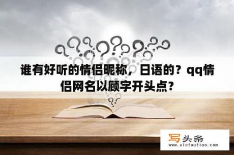 谁有好听的情侣昵称，日语的？qq情侣网名以顾字开头点？