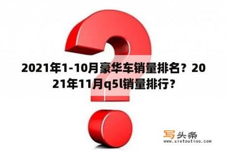 2021年1-10月豪华车销量排名？2021年11月q5l销量排行？