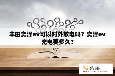 丰田奕泽ev可以对外放电吗？奕泽ev充电要多久？