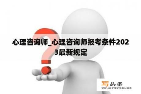 心理咨询师_心理咨询师报考条件2023最新规定