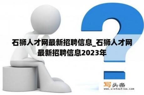 石狮人才网最新招聘信息_石狮人才网最新招聘信息2023年