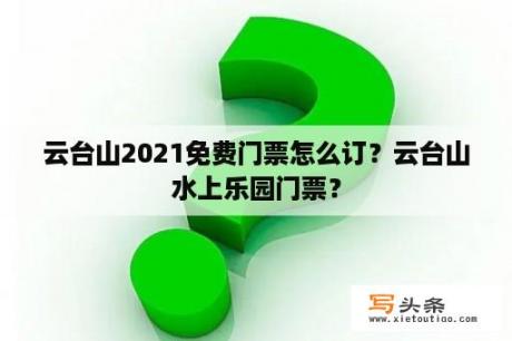 云台山2021免费门票怎么订？云台山水上乐园门票？