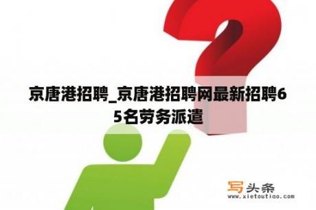 京唐港招聘_京唐港招聘网最新招聘65名劳务派遣