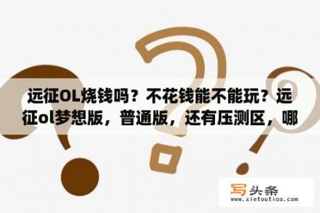 远征OL烧钱吗？不花钱能不能玩？远征ol梦想版，普通版，还有压测区，哪个更好玩些，答得详细给分？