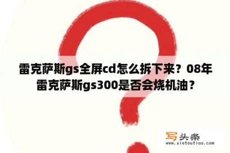 雷克萨斯gs全屏cd怎么拆下来？08年雷克萨斯gs300是否会烧机油？