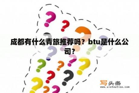 成都有什么青旅推荐吗？btu是什么公司？