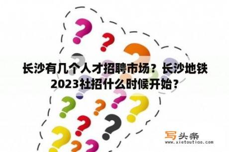 长沙有几个人才招聘市场？长沙地铁2023社招什么时候开始？