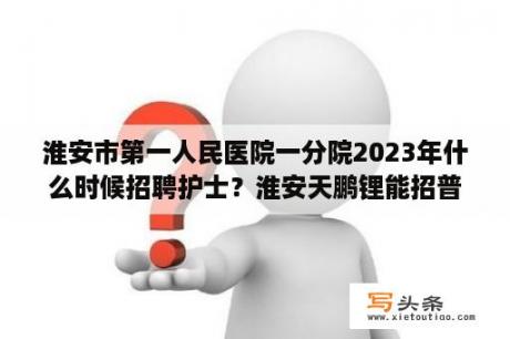 淮安市第一人民医院一分院2023年什么时候招聘护士？淮安天鹏锂能招普通工人吗？