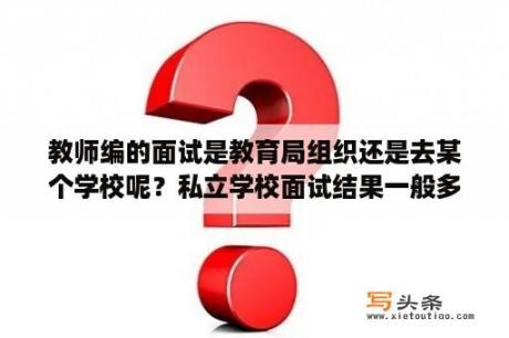 教师编的面试是教育局组织还是去某个学校呢？私立学校面试结果一般多久通知呢？急急？