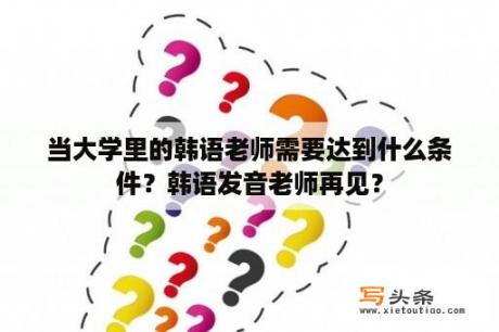 当大学里的韩语老师需要达到什么条件？韩语发音老师再见？