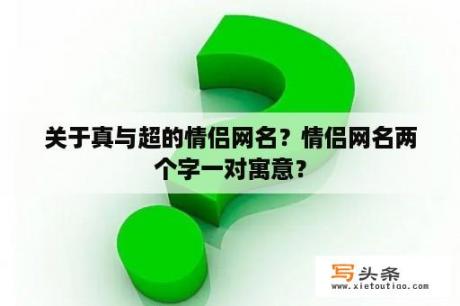 关于真与超的情侣网名？情侣网名两个字一对寓意？