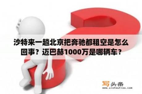 沙特来一趟北京把奔驰都租空是怎么回事？迈巴赫1000万是哪辆车？