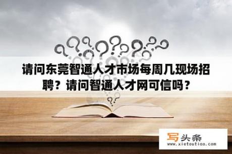 请问东莞智通人才市场每周几现场招聘？请问智通人才网可信吗？