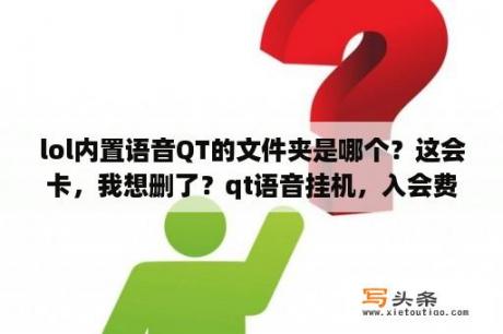 lol内置语音QT的文件夹是哪个？这会卡，我想删了？qt语音挂机，入会费200，挂机两小时15块钱是真的吗？