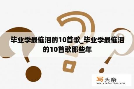 毕业季最催泪的10首歌_毕业季最催泪的10首歌那些年