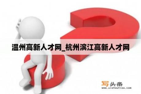 温州高新人才网_杭州滨江高新人才网