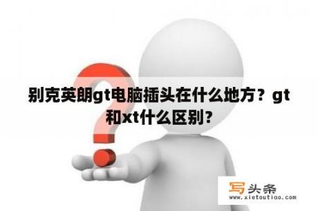 别克英朗gt电脑插头在什么地方？gt和xt什么区别？