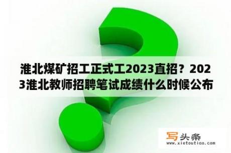 淮北煤矿招工正式工2023直招？2023淮北教师招聘笔试成绩什么时候公布？