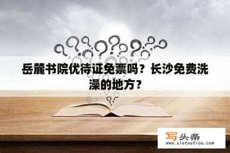 岳麓书院优待证免票吗？长沙免费洗澡的地方？