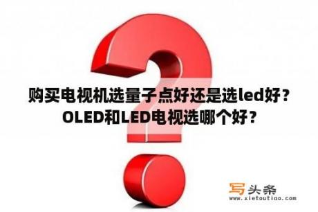 购买电视机选量子点好还是选led好？OLED和LED电视选哪个好？