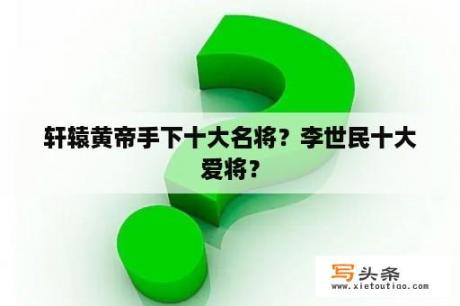 轩辕黄帝手下十大名将？李世民十大爱将？
