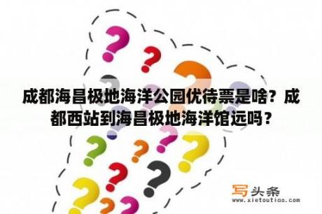 成都海昌极地海洋公园优待票是啥？成都西站到海昌极地海洋馆远吗？