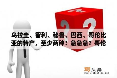 乌拉圭、智利、秘鲁、巴西、哥伦比亚的特产，至少两种！急急急？哥伦比亚，秘鲁，阿根延的范围【经纬度】？