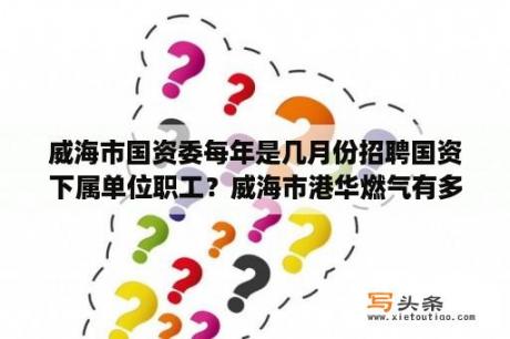 威海市国资委每年是几月份招聘国资下属单位职工？威海市港华燃气有多少年没有招工？