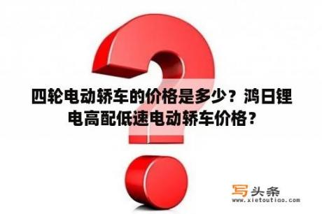 四轮电动轿车的价格是多少？鸿日锂电高配低速电动轿车价格？