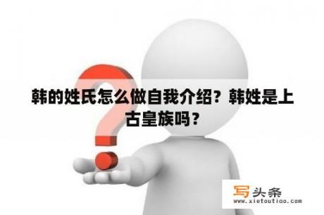 韩的姓氏怎么做自我介绍？韩姓是上古皇族吗？