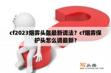 cf2023烟雾头盔最新调法？cf烟雾保护头怎么调最新？