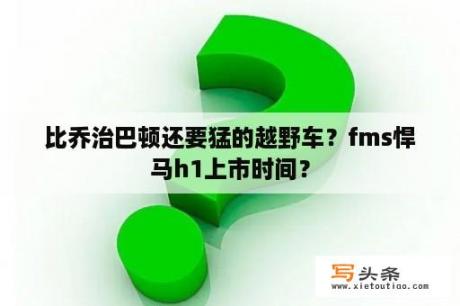 比乔治巴顿还要猛的越野车？fms悍马h1上市时间？