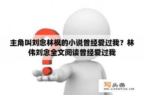 主角叫刘念林枫的小说曾经爱过我？林伟刘念全文阅读曾经爱过我