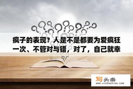 疯子的表现？人是不是都要为爱疯狂一次、不管对与错，对了，自己就幸福、错了，毕竟疯狂过。可以这样认为吗？