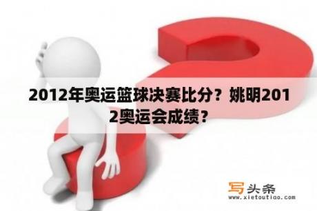 2012年奥运篮球决赛比分？姚明2012奥运会成绩？