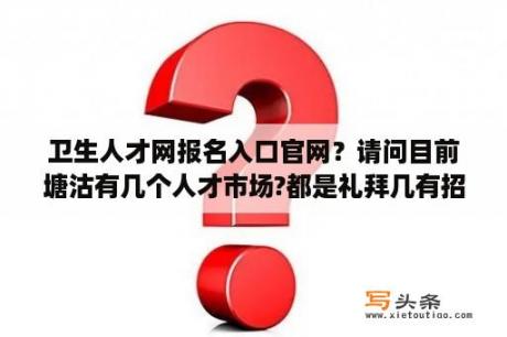 卫生人才网报名入口官网？请问目前塘沽有几个人才市场?都是礼拜几有招聘会？