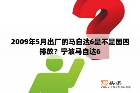 2009年5月出厂的马自达6是不是国四排放？宁波马自达6