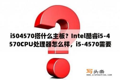 i504570搭什么主板？Intel酷睿i5-4570CPU处理器怎么样，i5-4570需要配什么样的主板？