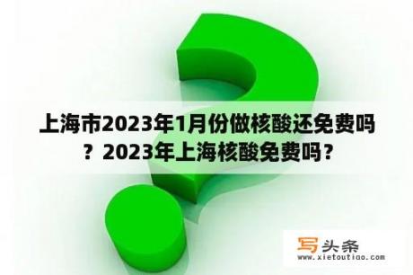 上海市2023年1月份做核酸还免费吗？2023年上海核酸免费吗？