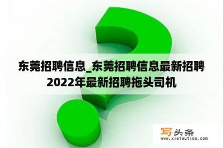 东莞招聘信息_东莞招聘信息最新招聘2022年最新招聘拖头司机