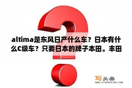 altima是东风日产什么车？日本有什么C级车？只要日本的牌子本田。丰田。日产什么的？