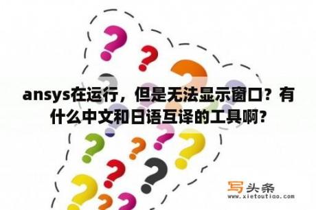 ansys在运行，但是无法显示窗口？有什么中文和日语互译的工具啊？