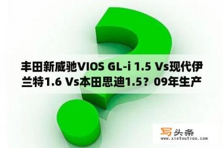 丰田新威驰VIOS GL-i 1.5 Vs现代伊兰特1.6 Vs本田思迪1.5？09年生产的丰田威驰是哪年款？