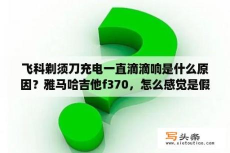 飞科剃须刀充电一直滴滴响是什么原因？雅马哈吉他f370，怎么感觉是假的，各位大大看看？