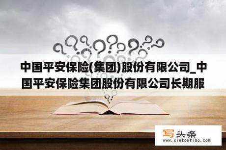 中国平安保险(集团)股份有限公司_中国平安保险集团股份有限公司长期服务计划