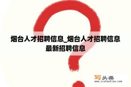 烟台人才招聘信息_烟台人才招聘信息最新招聘信息