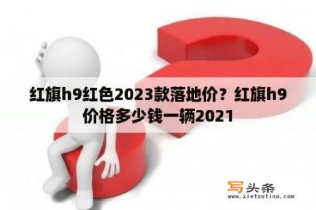 红旗h9红色2023款落地价？红旗h9价格多少钱一辆2021