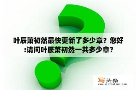 叶辰萧初然最快更新了多少章？您好:请问叶辰萧初然一共多少章？