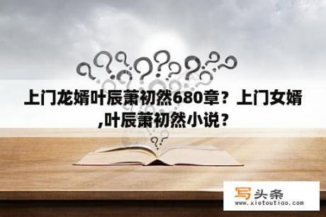 上门龙婿叶辰萧初然680章？上门女婿,叶辰萧初然小说？