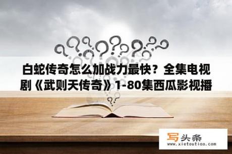 白蛇传奇怎么加战力最快？全集电视剧《武则天传奇》1-80集西瓜影视播放或迅雷下载武则天传奇完整大结局有？